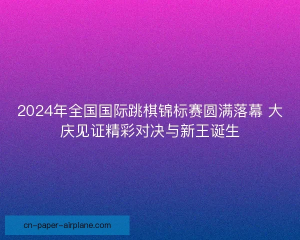 2024年全国国际跳棋锦标赛圆满落幕 大庆见证精彩对决与新王诞生