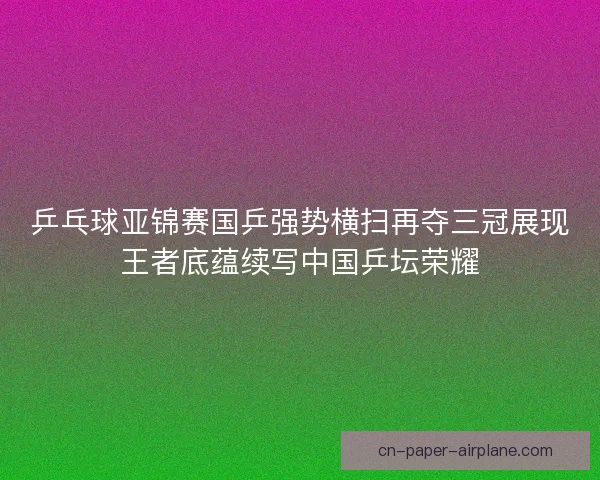 乒乓球亚锦赛国乒强势横扫再夺三冠展现王者底蕴续写中国乒坛荣耀