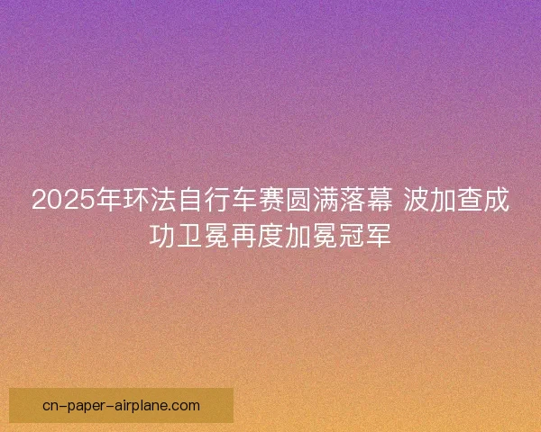 2025年环法自行车赛圆满落幕 波加查成功卫冕再度加冕冠军